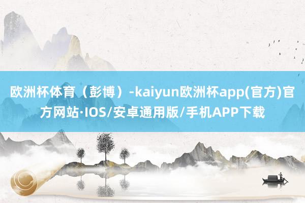 欧洲杯体育（彭博）-kaiyun欧洲杯app(官方)官方网站·IOS/安卓通用版/手机APP下载