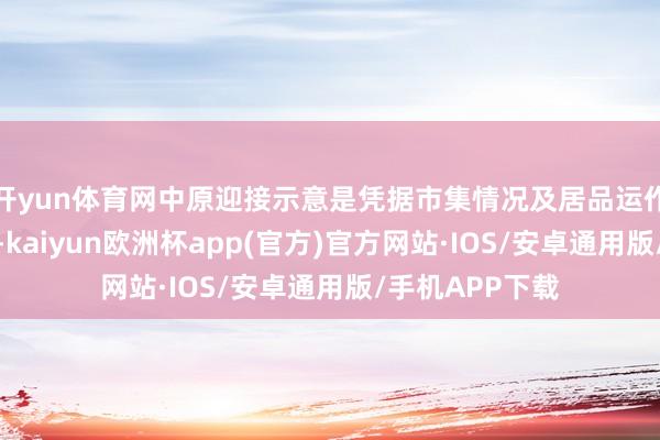 开yun体育网中原迎接示意是凭据市集情况及居品运作情况进行调养-kaiyun欧洲杯app(官方)官方网站·IOS/安卓通用版/手机APP下载