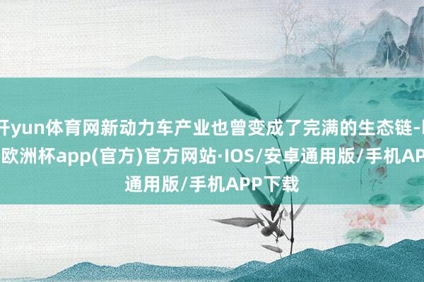 开yun体育网新动力车产业也曾变成了完满的生态链-kaiyun欧洲杯app(官方)官方网站·IOS/安卓通用版/手机APP下载