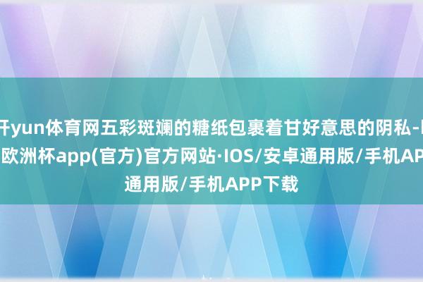 开yun体育网五彩斑斓的糖纸包裹着甘好意思的阴私-kaiyun欧洲杯app(官方)官方网站·IOS/安卓通用版/手机APP下载