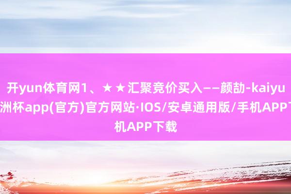 开yun体育网1、★★汇聚竞价买入——颜劼-kaiyun欧洲杯app(官方)官方网站·IOS/安卓通用版/手机APP下载