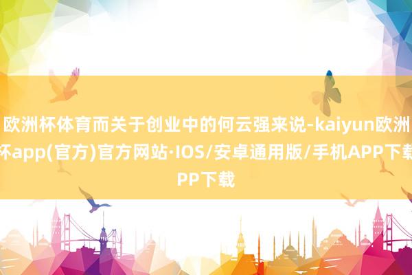 欧洲杯体育而关于创业中的何云强来说-kaiyun欧洲杯app(官方)官方网站·IOS/安卓通用版/手机APP下载