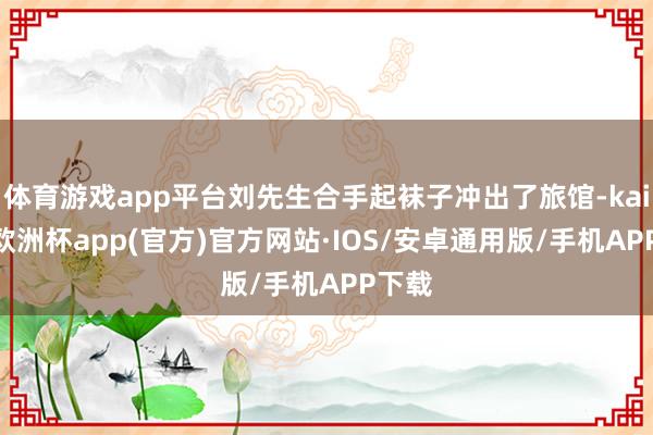 体育游戏app平台刘先生合手起袜子冲出了旅馆-kaiyun欧洲杯app(官方)官方网站·IOS/安卓通用版/手机APP下载