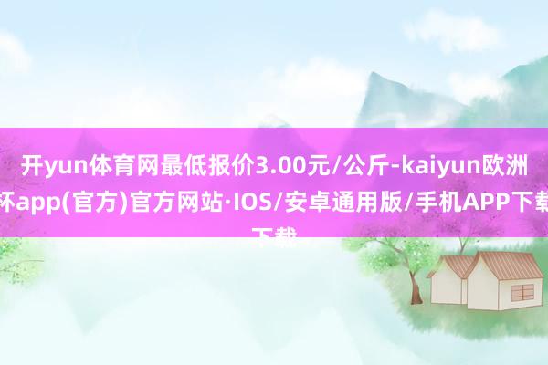 开yun体育网最低报价3.00元/公斤-kaiyun欧洲杯app(官方)官方网站·IOS/安卓通用版/手机APP下载