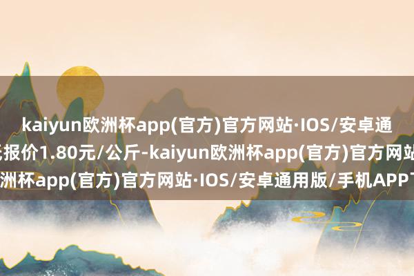 kaiyun欧洲杯app(官方)官方网站·IOS/安卓通用版/手机APP下载最低报价1.80元/公斤-kaiyun欧洲杯app(官方)官方网站·IOS/安卓通用版/手机APP下载