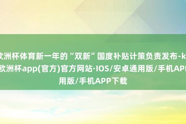 欧洲杯体育新一年的“双新”国度补贴计策负责发布-kaiyun欧洲杯app(官方)官方网站·IOS/安卓通用版/手机APP下载