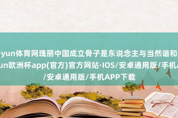 开yun体育网瑰丽中国成立骨子是东说念主与当然谐和共生-kaiyun欧洲杯app(官方)官方网站·IOS/安卓通用版/手机APP下载