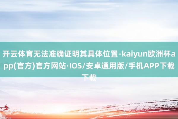 开云体育无法准确证明其具体位置-kaiyun欧洲杯app(官方)官方网站·IOS/安卓通用版/手机APP下载