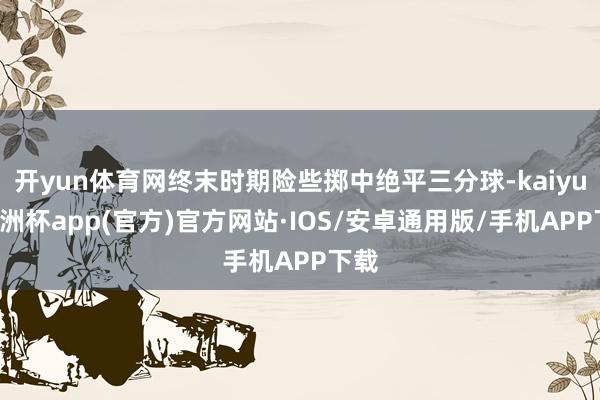 开yun体育网终末时期险些掷中绝平三分球-kaiyun欧洲杯app(官方)官方网站·IOS/安卓通用版/手机APP下载