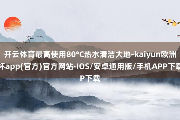 开云体育最高使用80°C热水清洁大地-kaiyun欧洲杯app(官方)官方网站·IOS/安卓通用版/手机APP下载