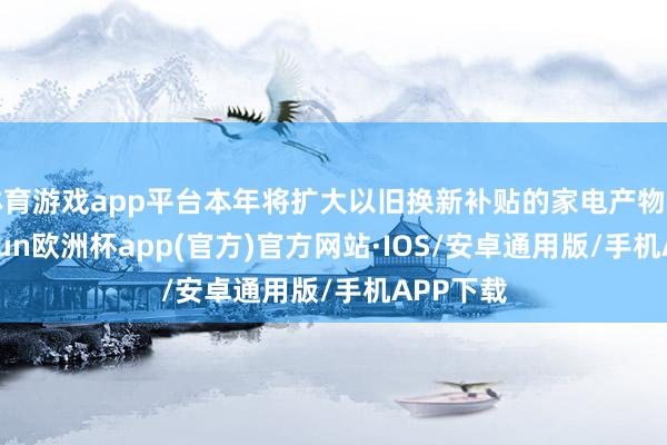 体育游戏app平台本年将扩大以旧换新补贴的家电产物种类-kaiyun欧洲杯app(官方)官方网站·IOS/安卓通用版/手机APP下载