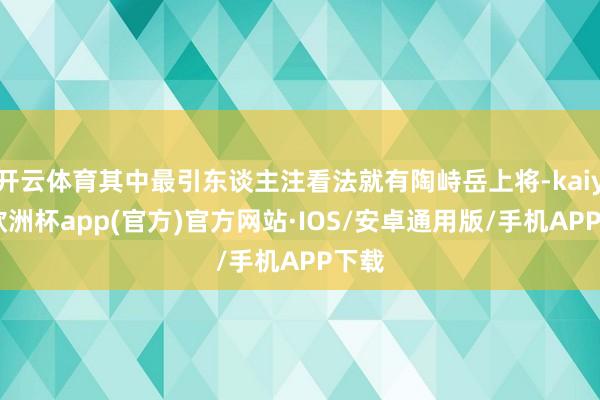 开云体育其中最引东谈主注看法就有陶峙岳上将-kaiyun欧洲杯app(官方)官方网站·IOS/安卓通用版/手机APP下载