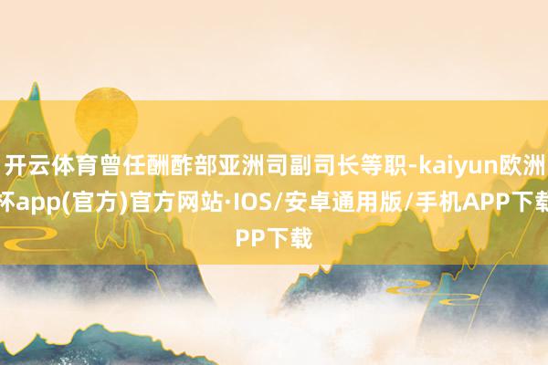 开云体育曾任酬酢部亚洲司副司长等职-kaiyun欧洲杯app