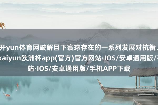 开yun体育网破解目下寰球存在的一系列发展对抗衡、不充分问题-kaiyun欧洲杯app(官方)官方网站·IOS/安卓通用版/手机APP下载