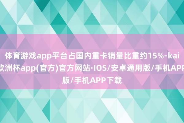 体育游戏app平台占国内重卡销量比重约15%-kaiyun欧洲杯app(官方)官方网站·IOS/安卓通用版/手机APP下载