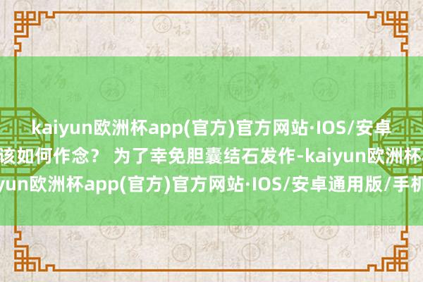 kaiyun欧洲杯app(官方)官方网站·IOS/安卓通用版/手机APP下载应该如何作念？ 为了幸免胆囊结石发作-kaiyun欧洲杯app(官方)官方网站·IOS/安卓通用版/手机APP下载