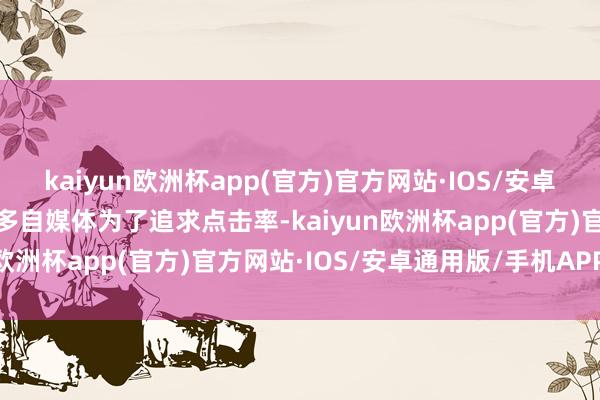 kaiyun欧洲杯app(官方)官方网站·IOS/安卓通用版/手机APP下载许多自媒体为了追求点击率-kaiyun欧洲杯app(官方)官方网站·IOS/安卓通用版/手机APP下载