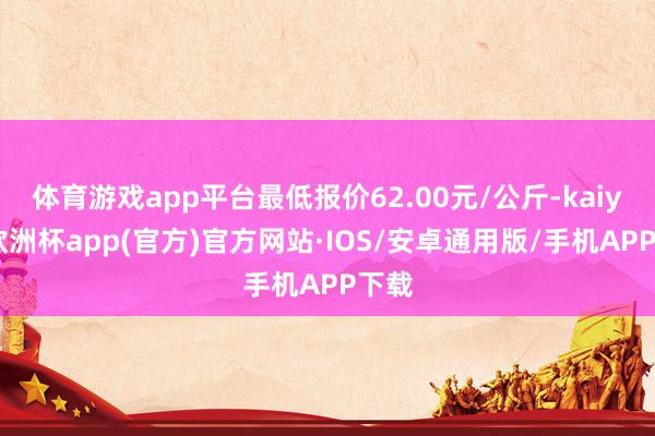 体育游戏app平台最低报价62.00元/公斤-kaiyun欧洲杯app(官方)官方网站·IOS/安卓通用版/手机APP下载