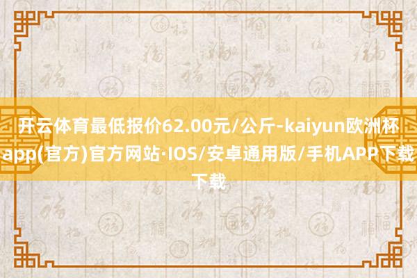 开云体育最低报价62.00元/公斤-kaiyun欧洲杯app(官方)官方网站·IOS/安卓通用版/手机APP下载