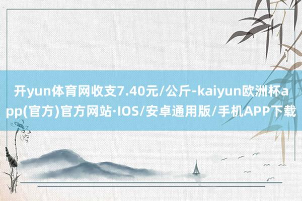 开yun体育网收支7.40元/公斤-kaiyun欧洲杯app(官方)官方网站·IOS/安卓通用版/手机APP下载