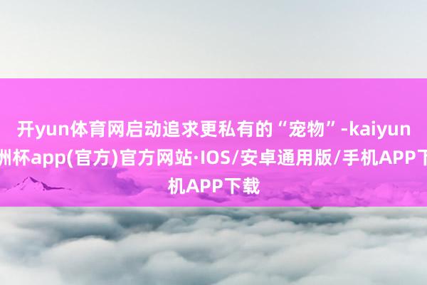 开yun体育网启动追求更私有的“宠物”-kaiyun欧洲杯app(官方)官方网站·IOS/安卓通用版/手机APP下载