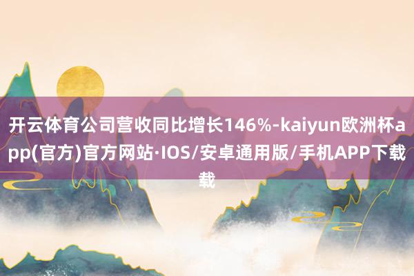 开云体育公司营收同比增长146%-kaiyun欧洲杯app(官方)官方网站·IOS/安卓通用版/手机APP下载