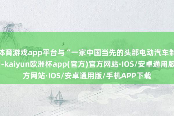 体育游戏app平台与“一家中国当先的头部电动汽车制造商”签署条约-kaiyun欧洲杯app(官方)官方网站·IOS/安卓通用版/手机APP下载