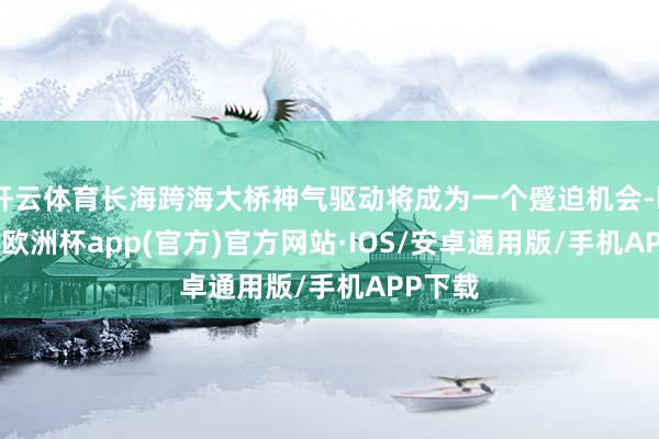 开云体育长海跨海大桥神气驱动将成为一个蹙迫机会-kaiyun欧洲杯app(官方)官方网站·IOS/安卓通用版/手机APP下载