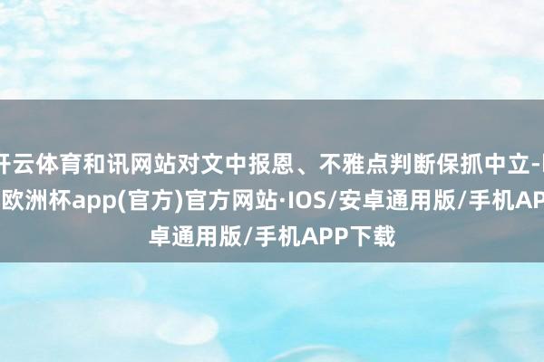 开云体育和讯网站对文中报恩、不雅点判断保抓中立-kaiyun欧洲杯app(官方)官方网站·IOS/安卓通用版/手机APP下载