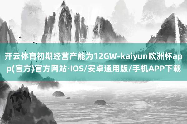开云体育初期经营产能为12GW-kaiyun欧洲杯app(官方)官方网站·IOS/安卓通用版/手机APP下载