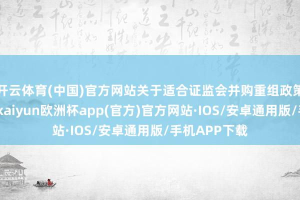 开云体育(中国)官方网站关于适合证监会并购重组政策条款的阵势