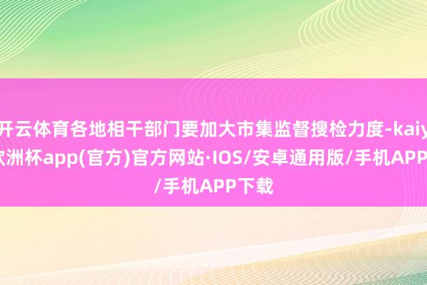 开云体育各地相干部门要加大市集监督搜检力度-kaiyun欧洲